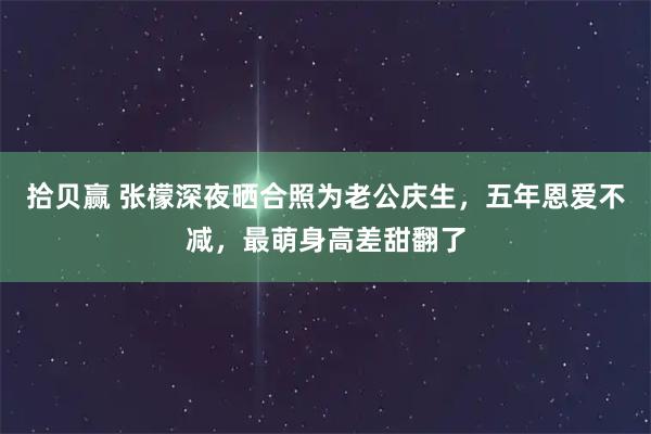 拾贝赢 张檬深夜晒合照为老公庆生，五年恩爱不减，最萌身高差甜翻了