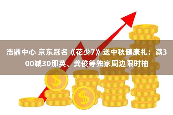 浩鼎中心 京东冠名《花少7》送中秋健康礼：满300减30那英、龚俊等独家周边限时抽