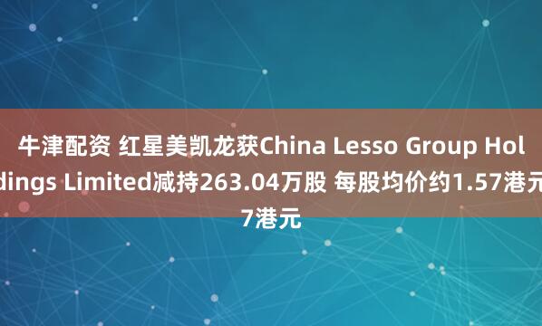 牛津配资 红星美凯龙获China Lesso Group Holdings Limited减持263.04万股 每股均价约1.57港元