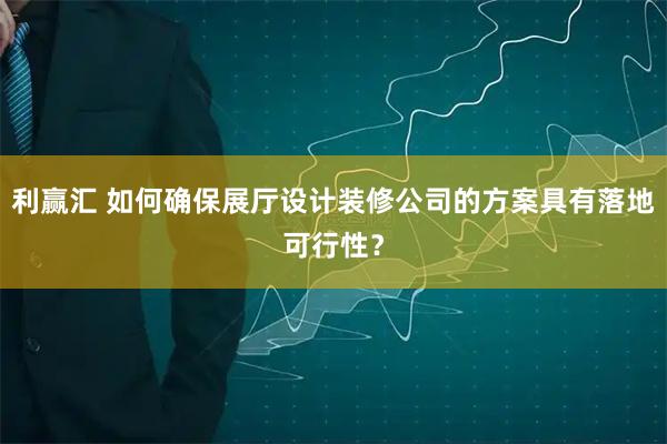 利赢汇 如何确保展厅设计装修公司的方案具有落地可行性？