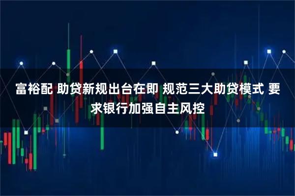富裕配 助贷新规出台在即 规范三大助贷模式 要求银行加强自主风控