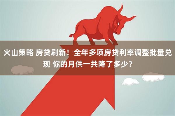 火山策略 房贷刷新！全年多项房贷利率调整批量兑现 你的月供一共降了多少？