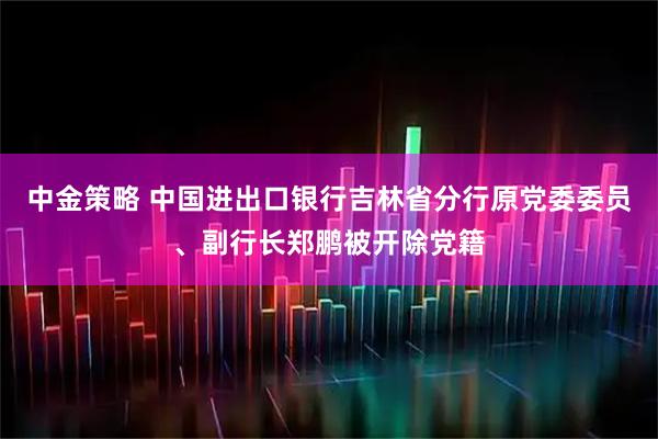 中金策略 中国进出口银行吉林省分行原党委委员、副行长郑鹏被开除党籍