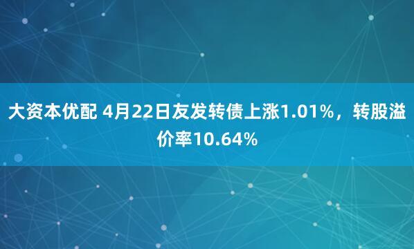 大资本优配 4月22日友发转债上涨1.01%，转股溢价率10.64%
