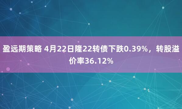 盈远期策略 4月22日隆22转债下跌0.39%，转股溢价率36.12%
