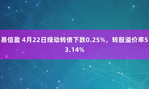 易信盈 4月22日绿动转债下跌0.25%，转股溢价率53.14%