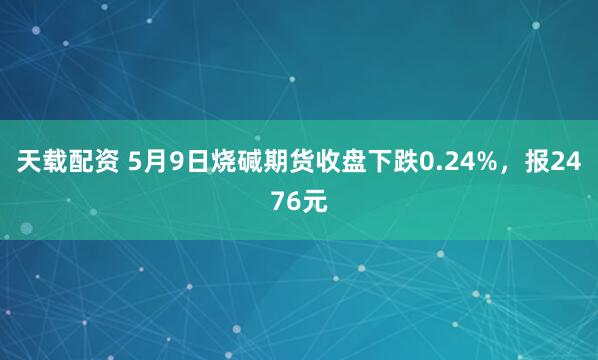 天载配资 5月9日烧碱期货收盘下跌0.24%，报2476元