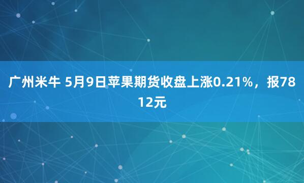 广州米牛 5月9日苹果期货收盘上涨0.21%，报7812元