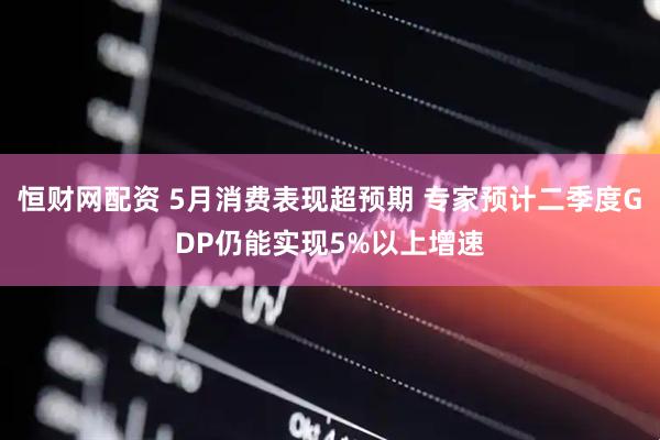 恒财网配资 5月消费表现超预期 专家预计二季度GDP仍能实现5%以上增速