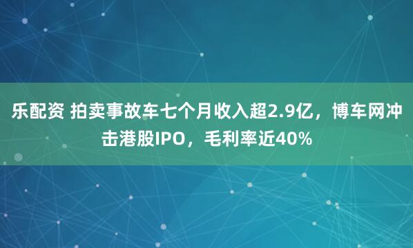 乐配资 拍卖事故车七个月收入超2.9亿，博车网冲击港股IPO，毛利率近40%