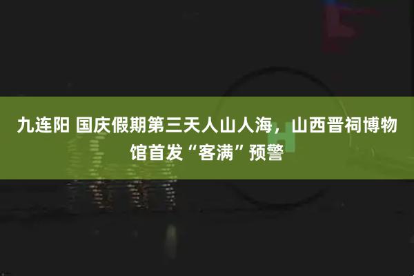 九连阳 国庆假期第三天人山人海，山西晋祠博物馆首发“客满”预警