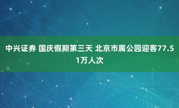 中兴证券 国庆假期第三天 北京市属公园迎客77.51万人次