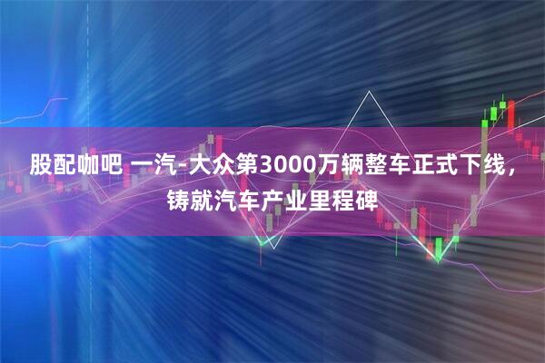 股配咖吧 一汽-大众第3000万辆整车正式下线，铸就汽车产业里程碑