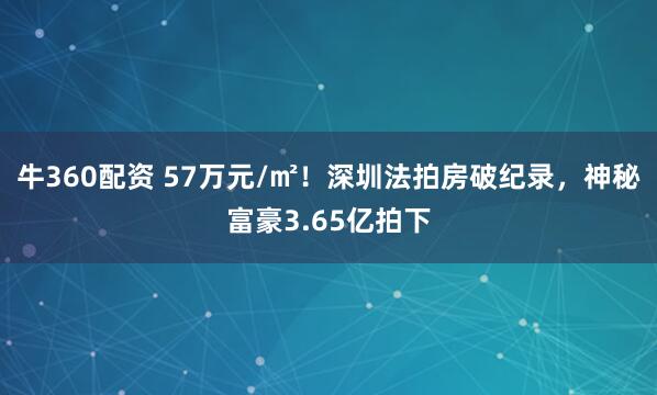 牛360配资 57万元/㎡！深圳法拍房破纪录，神秘富豪3.65亿拍下