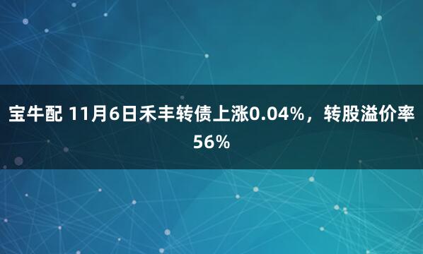 宝牛配 11月6日禾丰转债上涨0.04%，转股溢价率56%
