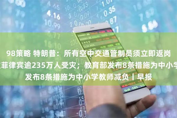 98策略 特朗普：所有空中交通管制员须立即返岗；台风“凤凰”致菲律宾逾235万人受灾；教育部发布8条措施为中小学教师减负丨早报