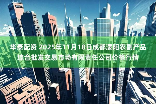 华泰配资 2025年11月18日成都濛阳农副产品综合批发交易市场有限责任公司价格行情