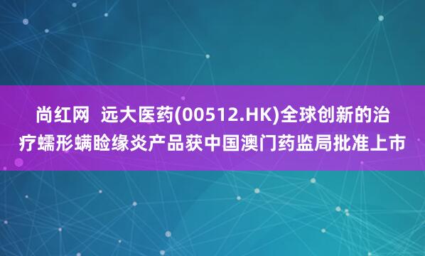 尚红网  远大医药(00512.HK)全球创新的治疗蠕形螨睑缘炎产品获中国澳门药监局批准上市