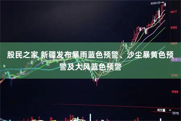 股民之家 新疆发布暴雨蓝色预警、沙尘暴黄色预警及大风蓝色预警