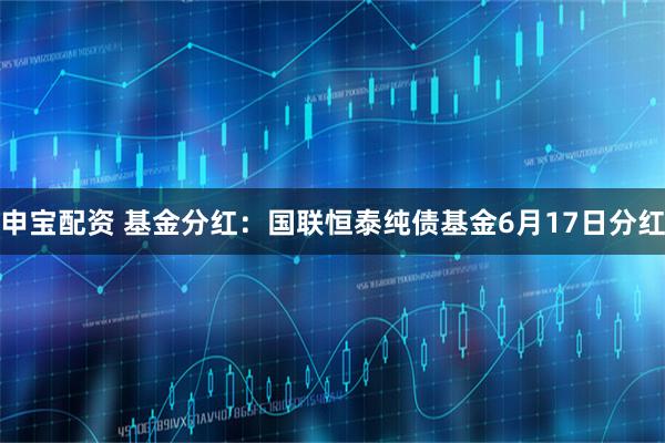 申宝配资 基金分红：国联恒泰纯债基金6月17日分红