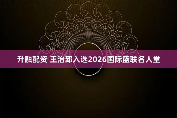 升融配资 王治郅入选2026国际篮联名人堂