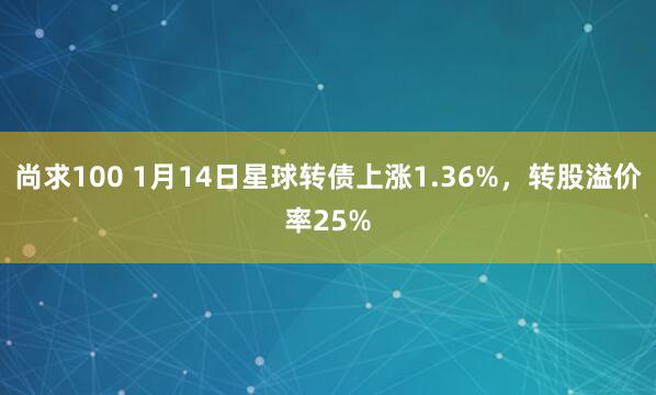 尚求100 1月14日星球转债上涨1.36%，转股溢价率25%