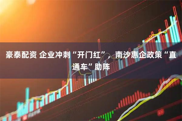 豪泰配资 企业冲刺“开门红”，南沙惠企政策“直通车”助阵