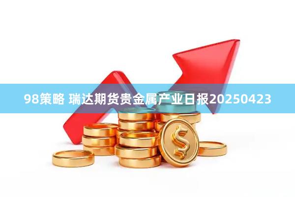98策略 瑞达期货贵金属产业日报20250423