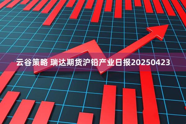 云谷策略 瑞达期货沪铅产业日报20250423