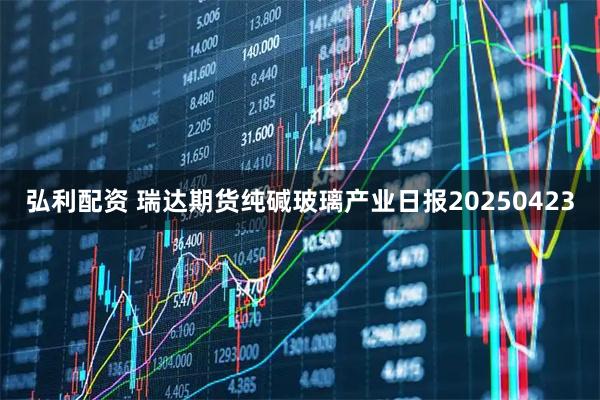 弘利配资 瑞达期货纯碱玻璃产业日报20250423
