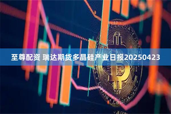 至尊配资 瑞达期货多晶硅产业日报20250423